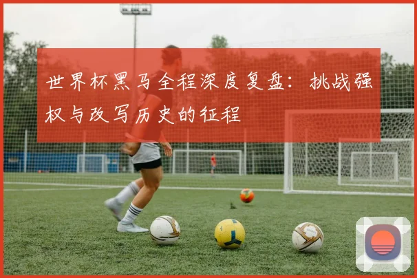 世界杯黑马全程深度复盘：挑战强权与改写历史的征程