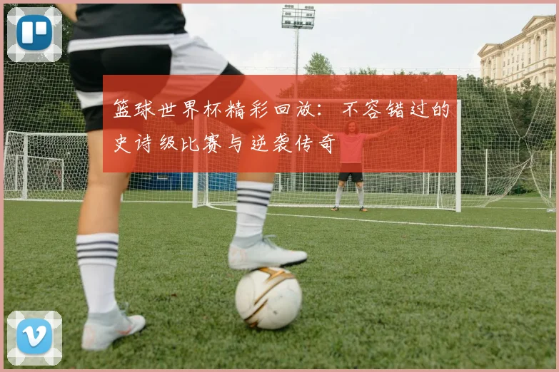 篮球世界杯精彩回放：不容错过的史诗级比赛与逆袭传奇