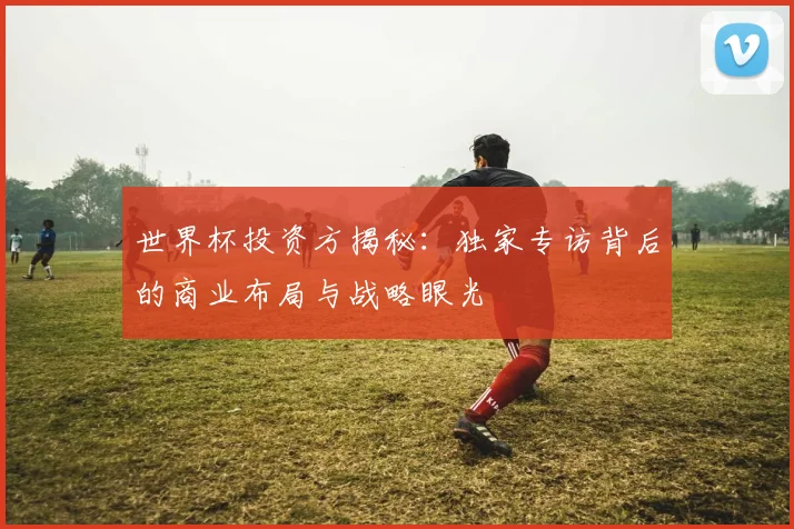 世界杯投资方揭秘：独家专访背后的商业布局与战略眼光